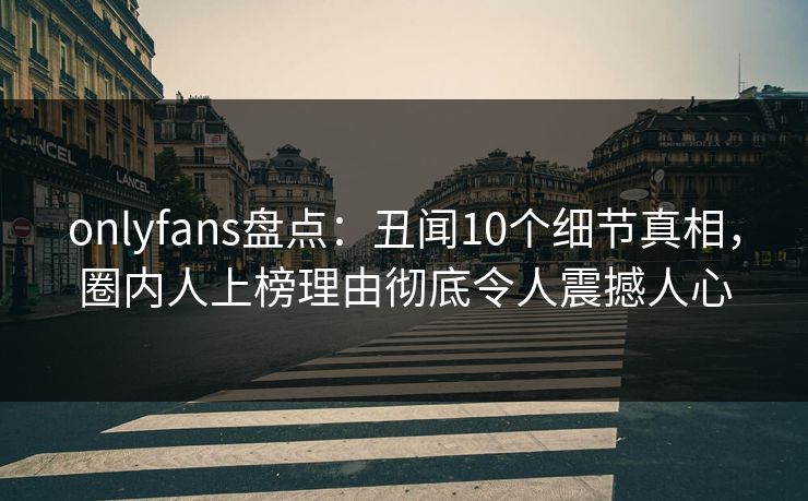 onlyfans盘点：丑闻10个细节真相，圈内人上榜理由彻底令人震撼人心