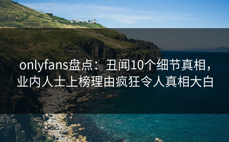 onlyfans盘点：丑闻10个细节真相，业内人士上榜理由疯狂令人真相大白