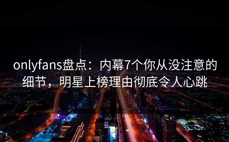 onlyfans盘点：内幕7个你从没注意的细节，明星上榜理由彻底令人心跳