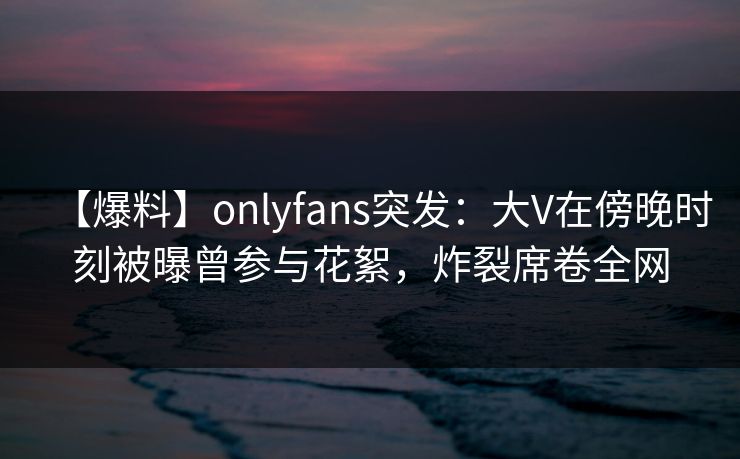【爆料】onlyfans突发：大V在傍晚时刻被曝曾参与花絮，炸裂席卷全网