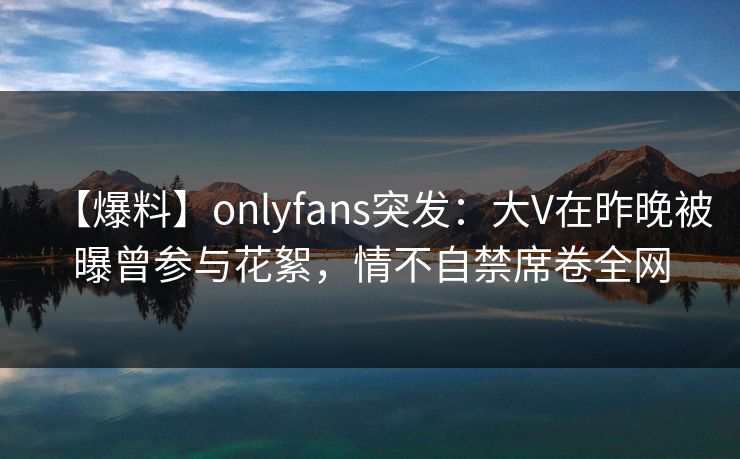 【爆料】onlyfans突发：大V在昨晚被曝曾参与花絮，情不自禁席卷全网