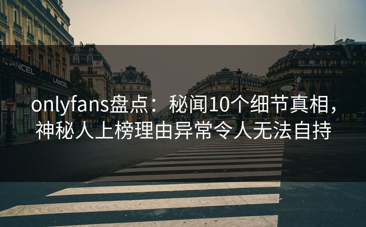 onlyfans盘点：秘闻10个细节真相，神秘人上榜理由异常令人无法自持