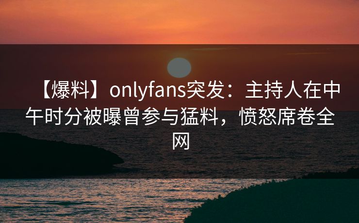 【爆料】onlyfans突发：主持人在中午时分被曝曾参与猛料，愤怒席卷全网