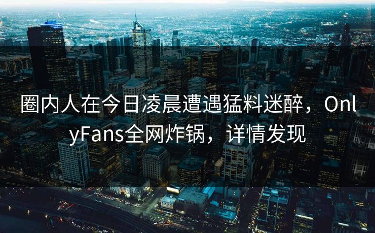 圈内人在今日凌晨遭遇猛料迷醉，OnlyFans全网炸锅，详情发现
