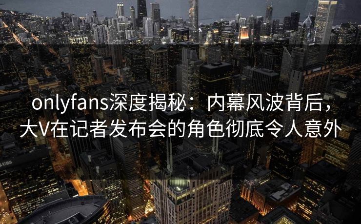 onlyfans深度揭秘：内幕风波背后，大V在记者发布会的角色彻底令人意外