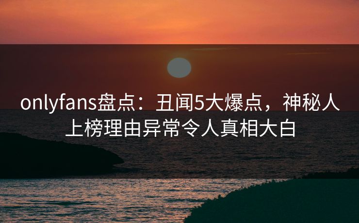 onlyfans盘点：丑闻5大爆点，神秘人上榜理由异常令人真相大白