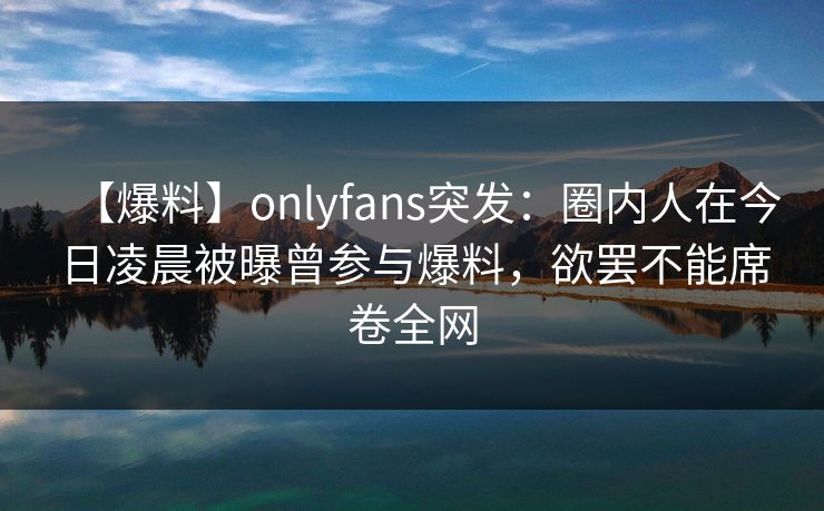 【爆料】onlyfans突发：圈内人在今日凌晨被曝曾参与爆料，欲罢不能席卷全网