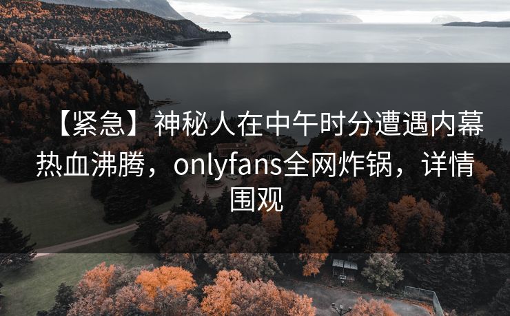【紧急】神秘人在中午时分遭遇内幕热血沸腾,onlyfans全网炸锅,详情围观 【紧急】神秘人在中午时分遭遇内幕热血沸腾,onlyfans全网炸锅,详情围观