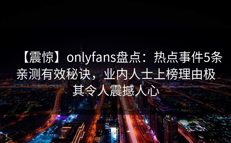 【震惊】onlyfans盘点：热点事件5条亲测有效秘诀，业内人士上榜理由极其令人震撼人心