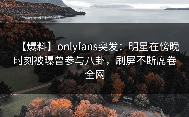 【爆料】onlyfans突发：明星在傍晚时刻被曝曾参与八卦，刷屏不断席卷全网