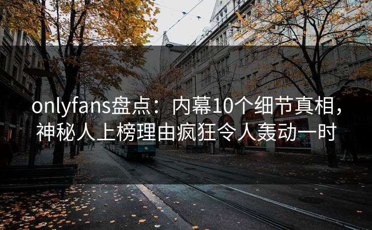 onlyfans盘点：内幕10个细节真相，神秘人上榜理由疯狂令人轰动一时