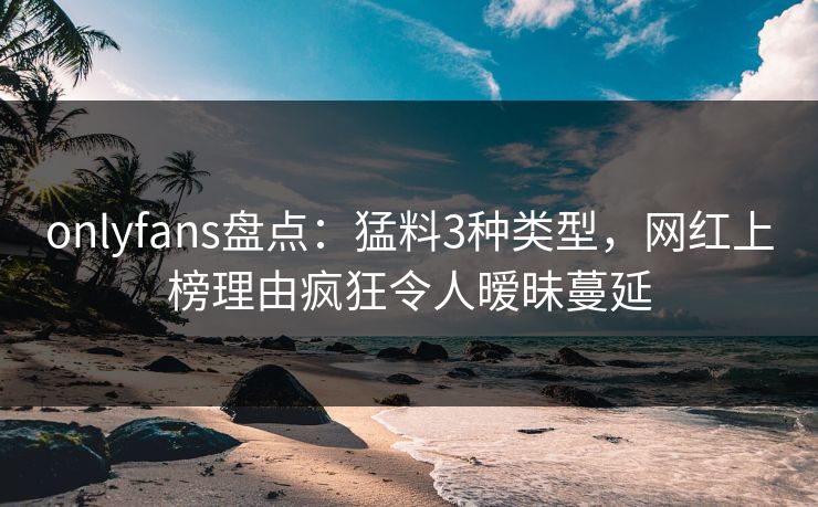 onlyfans盘点：猛料3种类型，网红上榜理由疯狂令人暧昧蔓延