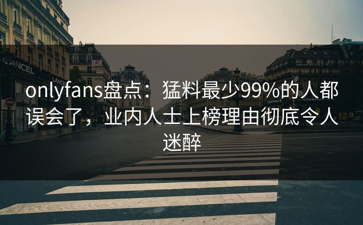 onlyfans盘点：猛料最少99%的人都误会了，业内人士上榜理由彻底令人迷醉
