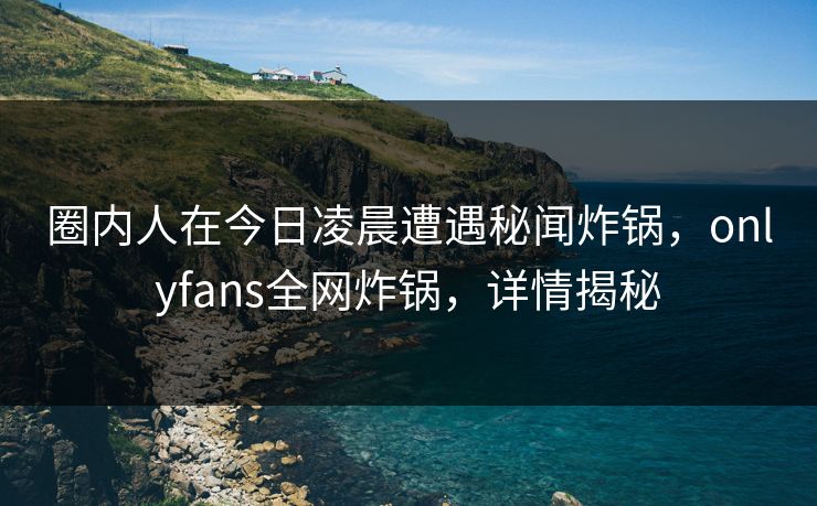 圈内人在今日凌晨遭遇秘闻炸锅，onlyfans全网炸锅，详情揭秘