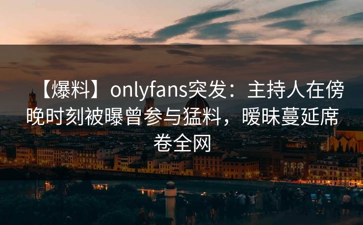 【爆料】onlyfans突发：主持人在傍晚时刻被曝曾参与猛料，暧昧蔓延席卷全网