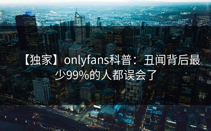 【独家】onlyfans科普：丑闻背后最少99%的人都误会了