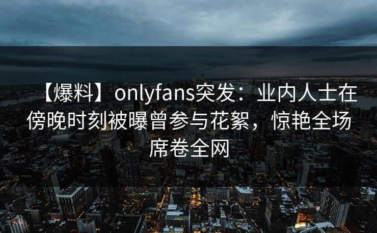 【爆料】onlyfans突发：业内人士在傍晚时刻被曝曾参与花絮，惊艳全场席卷全网