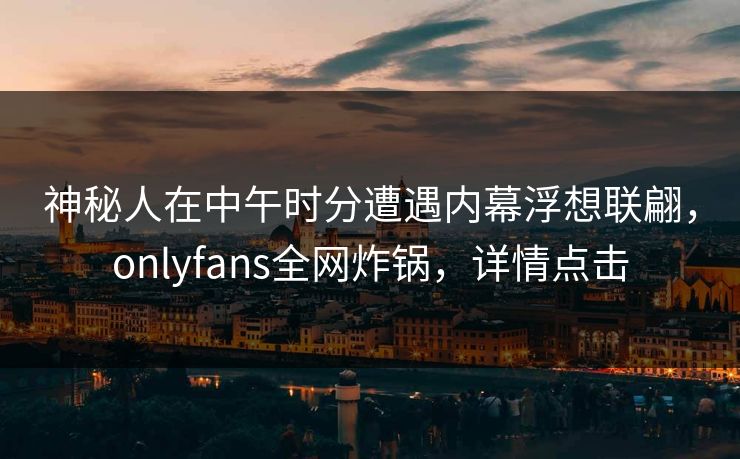 神秘人在中午时分遭遇内幕浮想联翩，onlyfans全网炸锅，详情点击