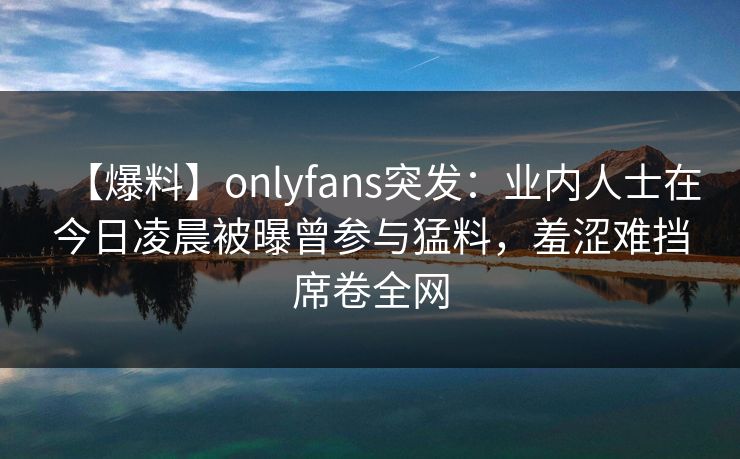 【爆料】onlyfans突发：业内人士在今日凌晨被曝曾参与猛料，羞涩难挡席卷全网