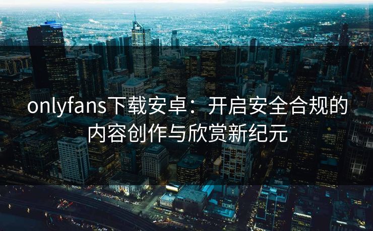 onlyfans下载安卓：开启安全合规的内容创作与欣赏新纪元