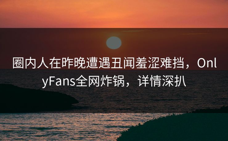 圈内人在昨晚遭遇丑闻羞涩难挡，OnlyFans全网炸锅，详情深扒