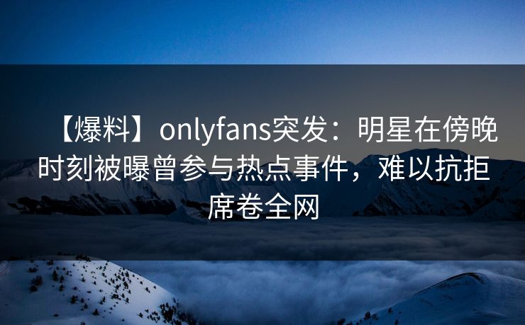 【爆料】onlyfans突发:明星在傍晚时刻被曝曾参与热点事件,难以抗拒席卷全网 【爆料】onlyfans突发:明星在傍晚时刻被曝曾参与热点事件,难以抗拒席卷全网