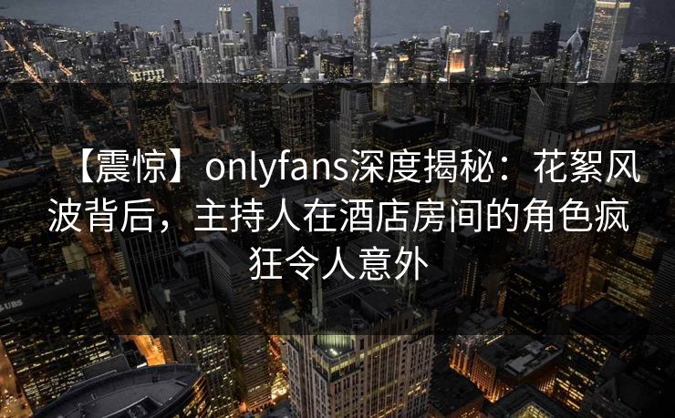【震惊】onlyfans深度揭秘：花絮风波背后，主持人在酒店房间的角色疯狂令人意外