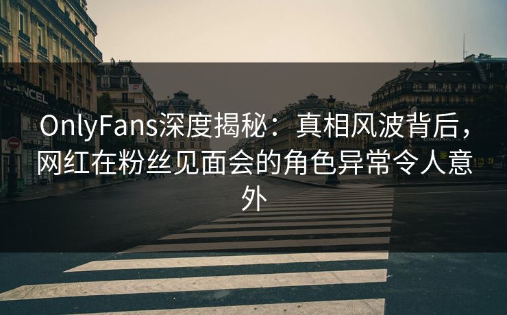 OnlyFans深度揭秘：真相风波背后，网红在粉丝见面会的角色异常令人意外