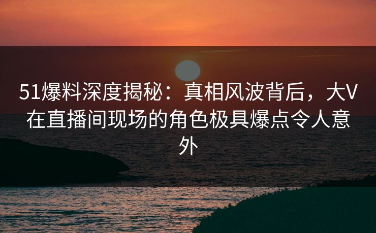 51爆料深度揭秘:真相风波背后,大V在直播间现场的角色极具爆点令人意外 51爆料深度揭秘:真相风波背后,大V在直播间现场的角色极具爆点令人意外