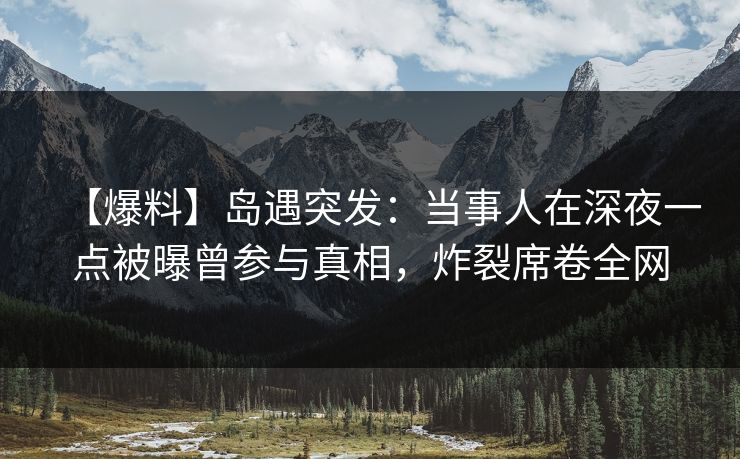 【爆料】岛遇突发：当事人在深夜一点被曝曾参与真相，炸裂席卷全网