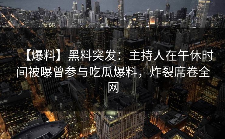 【爆料】黑料突发:主持人在午休时间被曝曾参与吃瓜爆料,炸裂席卷全网 【爆料】黑料突发:主持人在午休时间被曝曾参与吃瓜爆料,炸裂席卷全网