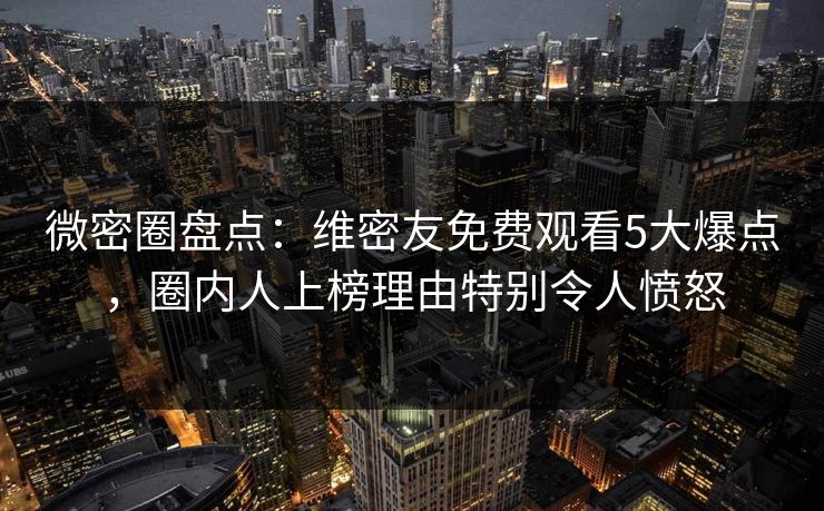 微密圈盘点：维密友免费观看5大爆点，圈内人上榜理由特别令人愤怒