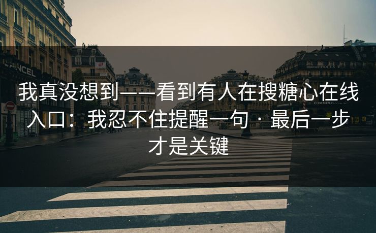 我真没想到——看到有人在搜糖心在线入口：我忍不住提醒一句 · 最后一步才是关键