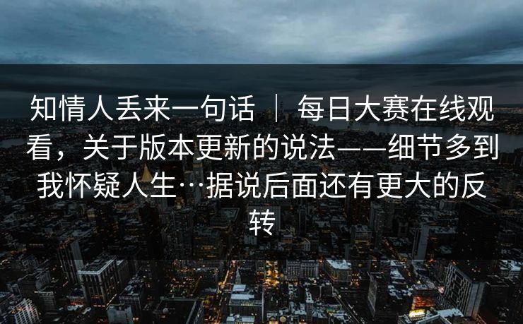 知情人丢来一句话 ｜ 每日大赛在线观看，关于版本更新的说法——细节多到我怀疑人生…据说后面还有更大的反转