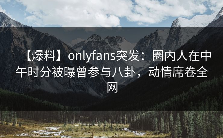 【爆料】onlyfans突发：圈内人在中午时分被曝曾参与八卦，动情席卷全网
