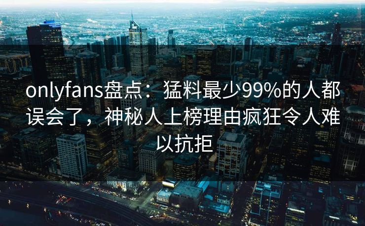 onlyfans盘点:猛料最少99%的人都误会了,神秘人上榜理由疯狂令人难以抗拒 onlyfans盘点:猛料最少99%的人都误会了,神秘人上榜理由疯狂令人难以抗拒