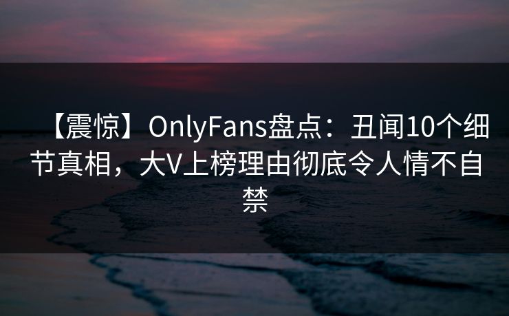 【震惊】OnlyFans盘点:丑闻10个细节真相,大V上榜理由彻底令人情不自禁 【震惊】OnlyFans盘点:丑闻10个细节真相,大V上榜理由彻底令人情不自禁
