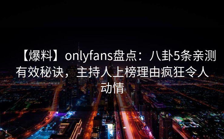 【爆料】onlyfans盘点：八卦5条亲测有效秘诀，主持人上榜理由疯狂令人动情