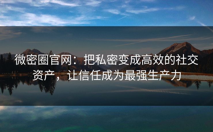 微密圈官网：把私密变成高效的社交资产，让信任成为最强生产力