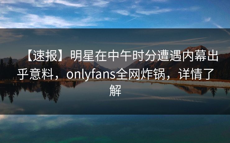 【速报】明星在中午时分遭遇内幕出乎意料，onlyfans全网炸锅，详情了解