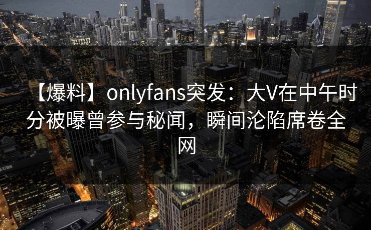 【爆料】onlyfans突发:大V在中午时分被曝曾参与秘闻,瞬间沦陷席卷全网 【爆料】onlyfans突发:大V在中午时分被曝曾参与秘闻,瞬间沦陷席卷全网