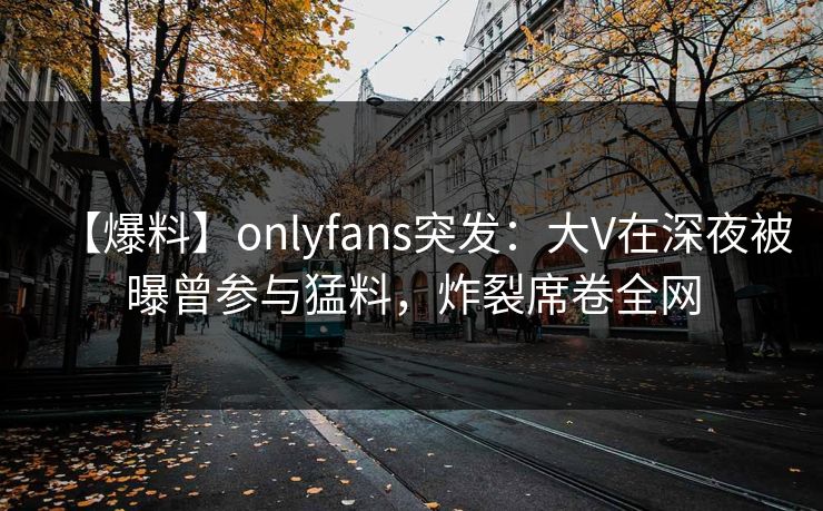 【爆料】onlyfans突发：大V在深夜被曝曾参与猛料，炸裂席卷全网