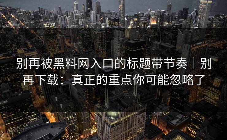 别再被黑料网入口的标题带节奏|别再下载:真正的重点你可能忽略了 别再被黑料网入口的标题带节奏|别再下载:真正的重点你可能忽略了