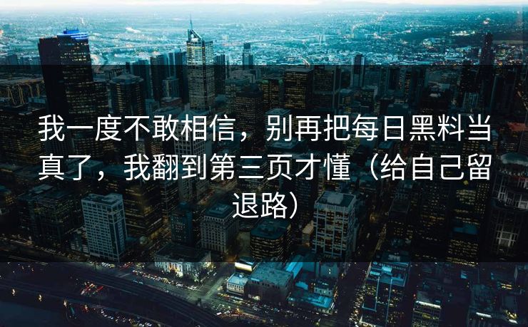 我一度不敢相信，别再把每日黑料当真了，我翻到第三页才懂（给自己留退路）