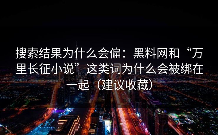 搜索结果为什么会偏：黑料网和“万里长征小说”这类词为什么会被绑在一起（建议收藏）